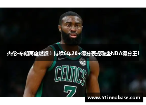 杰伦-布朗再度燃爆！持续6年20+得分表现稳坐NBA得分王！